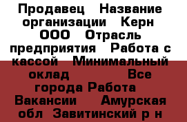 Продавец › Название организации ­ Керн, ООО › Отрасль предприятия ­ Работа с кассой › Минимальный оклад ­ 14 000 - Все города Работа » Вакансии   . Амурская обл.,Завитинский р-н